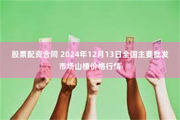 股票配资合同 2024年12月13日全国主要批发市场山楂价格行情