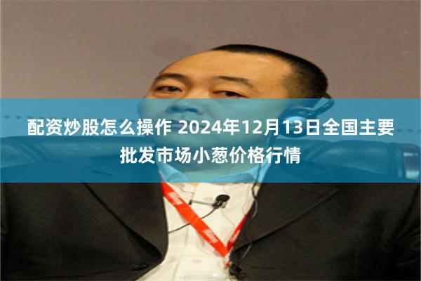 配资炒股怎么操作 2024年12月13日全国主要批发市场小葱价格行情