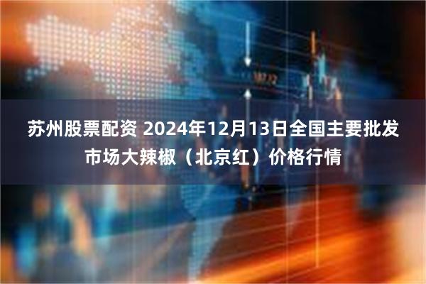 苏州股票配资 2024年12月13日全国主要批发市场大辣椒（北京红）价格行情