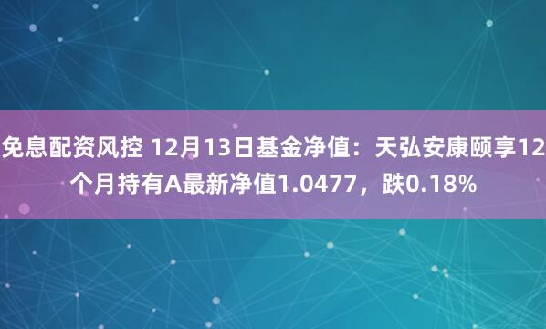 免息配资风控 12月13日基金净值：天弘安康颐享12个月持有A最新净值1.0477，跌0.18%