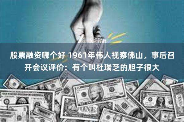 股票融资哪个好 1961年伟人视察佛山，事后召开会议评价：有个叫杜瑞芝的胆子很大