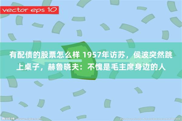 有配债的股票怎么样 1957年访苏，侯波突然跳上桌子，赫鲁晓夫：不愧是毛主席身边的人