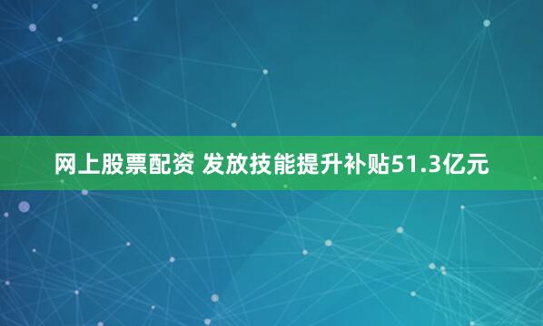 网上股票配资 发放技能提升补贴51.3亿元