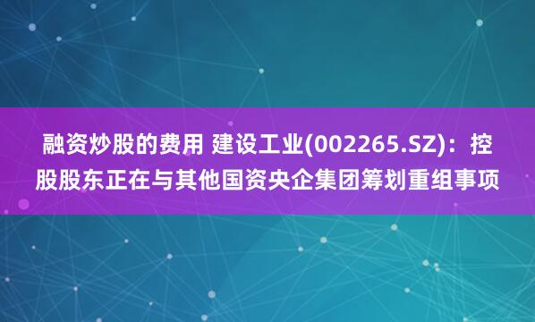 融资炒股的费用 建设工业(002265.SZ)：控股股东正在与其他国资央企集团筹划重组事项