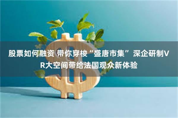 股票如何融资 带你穿梭“盛唐市集” 深企研制VR大空间带给法国观众新体验