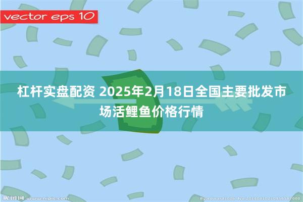 杠杆实盘配资 2025年2月18日全国主要批发市场活鲤鱼价格行情