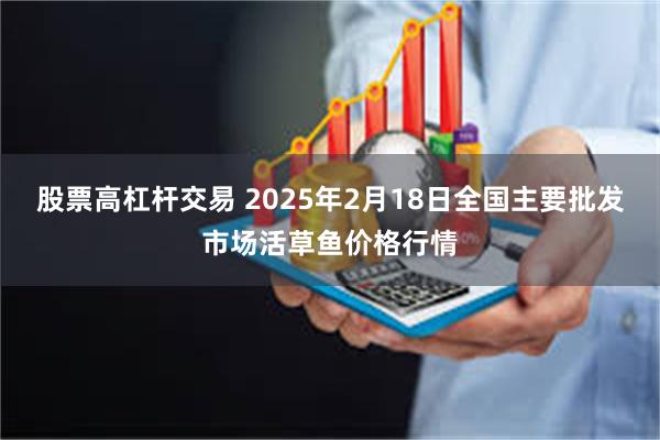 股票高杠杆交易 2025年2月18日全国主要批发市场活草鱼价格行情