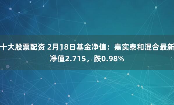 十大股票配资 2月18日基金净值：嘉实泰和混合最新净值2.715，跌0.98%