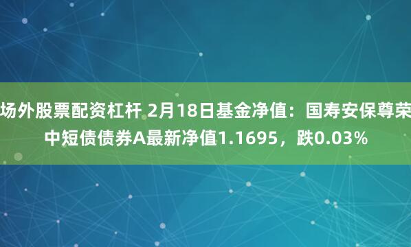 场外股票配资杠杆 2月18日基金净值：国寿安保尊荣中短债债券A最新净值1.1695，跌0.03%