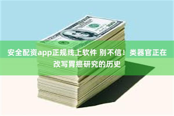 安全配资app正规线上软件 别不信！类器官正在改写胃癌研究的历史