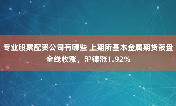 专业股票配资公司有哪些 上期所基本金属期货夜盘全线收涨，沪镍涨1.92%