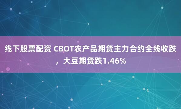 线下股票配资 CBOT农产品期货主力合约全线收跌，大豆期货跌1.46%