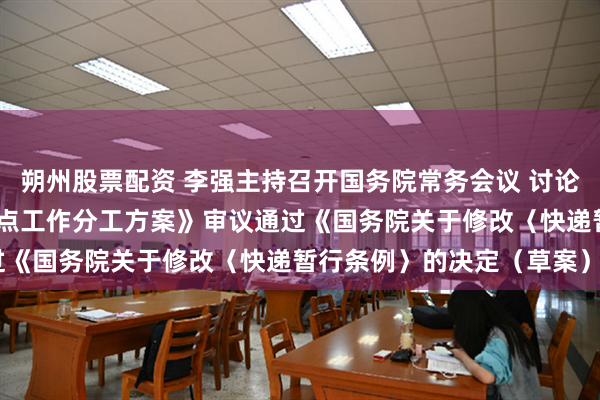 朔州股票配资 李强主持召开国务院常务会议 讨论通过《国务院2025年重点工作分工方案》审议通过《国务院关于修改〈快递暂行条例〉的决定（草案）》