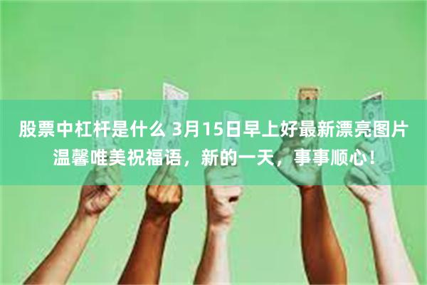 股票中杠杆是什么 3月15日早上好最新漂亮图片温馨唯美祝福语，新的一天，事事顺心！