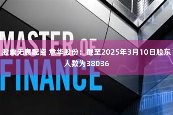 股票无息配资 意华股份：截至2025年3月10日股东人数为38036