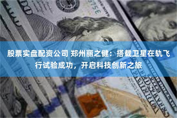 股票实盘配资公司 郑州丽之健：搭载卫星在轨飞行试验成功，开启科技创新之旅